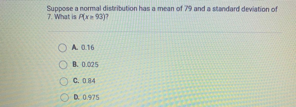 Suppose a normal distribution has a mean of 79 and a standard deviation of
7. What is P(x 93)?
O A. 0.16
O B. 0.025
OC. 0.84
D. 0.975
O O
