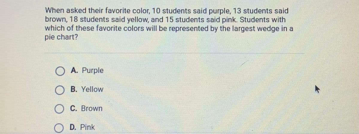 When asked their favorite color, 10 students said purple, 13 students said
brown, 18 students said yellow, and 15 students said pink. Students with
which of these favorite colors will be represented by the largest wedge in a
pie chart?
A. Purple
O B. Yellow
C. Brown
D. Pink
