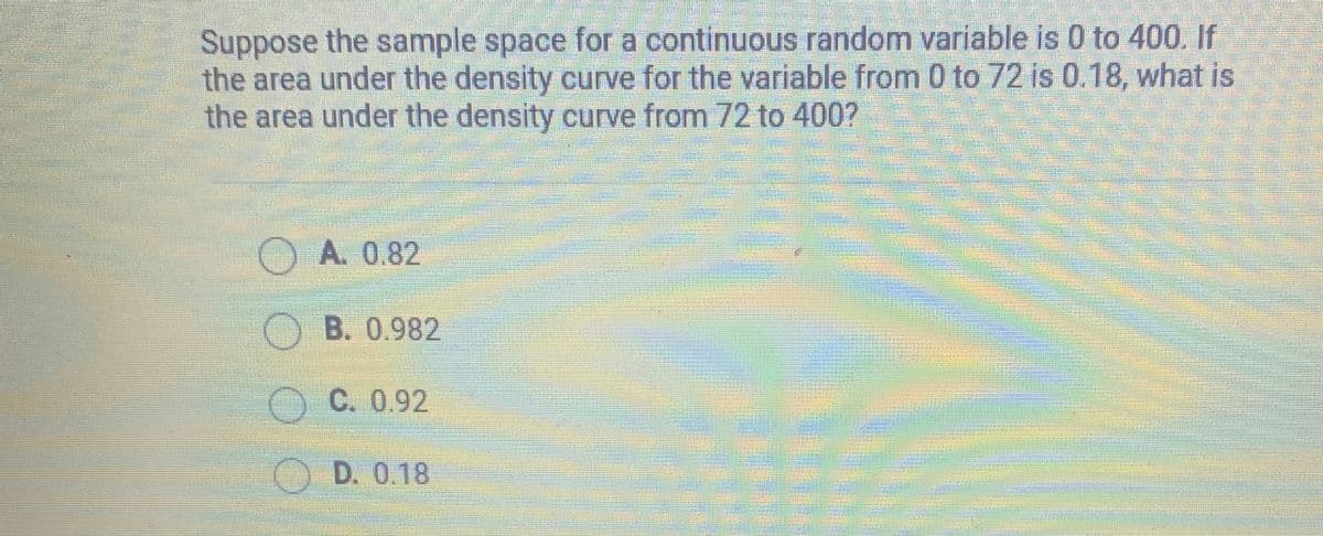 Suppose the sample space for a continuous random variable is 0 to 400. If
the area under the density curve for the variable from 0 to 72 is 0.18, what is
the area under the density curve from 72 to 400?
A. 0.82
O B. 0.982
O C. 0.92
O D. 0.18
