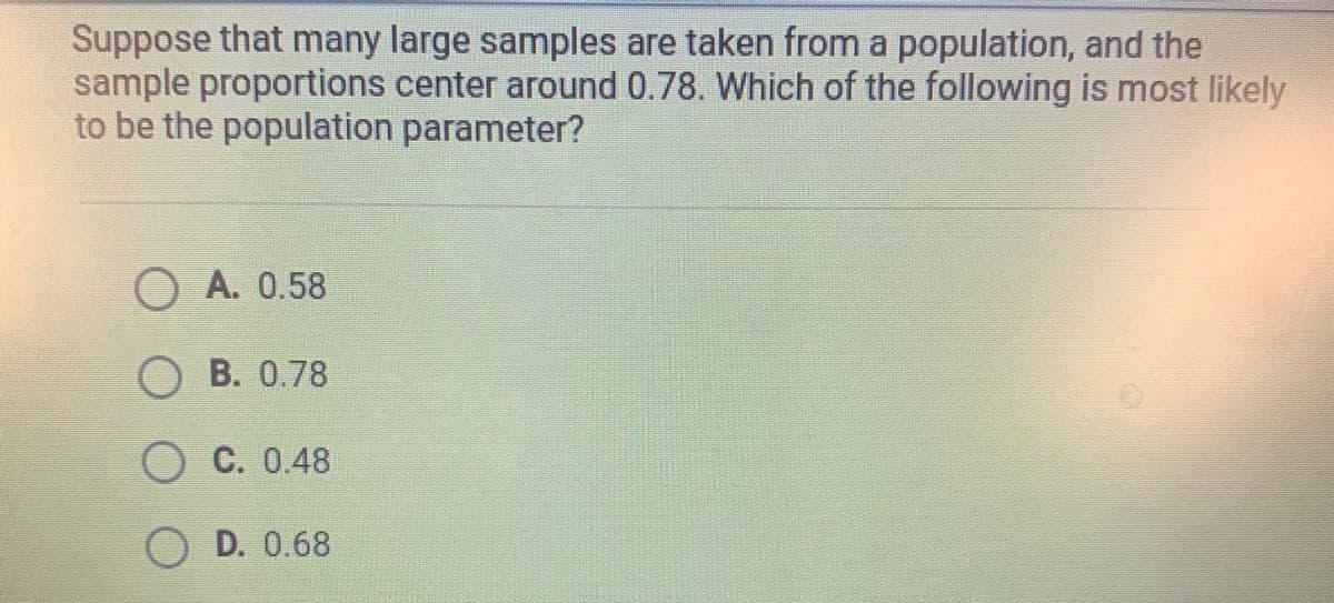 Suppose that many large samples are taken from a population, and the
sample proportions center around 0.78. Which of the following is most likely
to be the population parameter?
OA. 0.58
B. 0.78
O C. 0.48
D. 0.68
