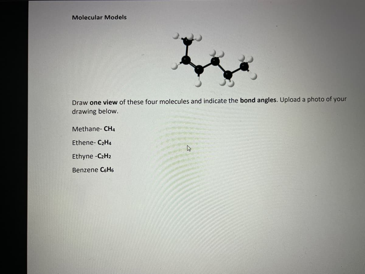 Molecular Models
Draw one view of these four molecules and indicate the bond angles. Upload a photo of your
drawing below.
Methane- CH4
Ethene- C₂H4
Ethyne -C₂H2
Benzene C6H6