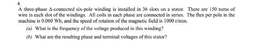 4.
A three-phase A-connected six-pole winding is installed in 36 slots on a stator. There are 150 turns of
wire in each slot of the windings. All coils in each phase are connected in series. The flux per pole in the
machine is 0.060 Wb, and the speed of rotation of the magnetic field is 1000 r/min.
(a) What is the frequency of the voltage produced in this winding?
(b) What are the resulting phase and terminal voltages of this stator?