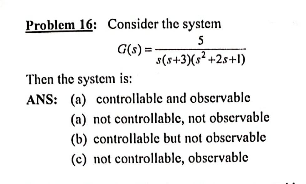 Problem 16: Consider the system
5
G(s) =
s(s+3)(s² +2s+1)
Then the system is:
ANS: (a) controllable and observable
(a) not controllable, not observable
(b) controllable but not observable
(c) not controllable, observable