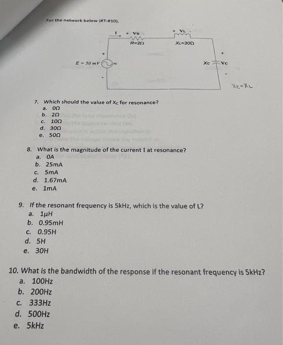 For the network below (#7-#10).
c. 100
d. 300
e. 500
E-50 mV
I
7. Which should the value of Xc for resonance?
a. 00
b. 20
VR
w
R=20
C. 0.95H
d. 5H
e. 30H
VL
XL-300
8. What is the magnitude of the current I at resonance?
a.
OA
b. 25mA
c. 5mA
d. 1.67mA
e. 1mA
Xc
9. If the resonant frequency is 5kHz, which is the value of L?
a. 1µH
b. 0.95mH
VC
XC-XL
10. What is the bandwidth of the response if the resonant frequency is 5kHz?
a. 100Hz
b. 200Hz
c. 333Hz
d. 500Hz
e. 5kHz