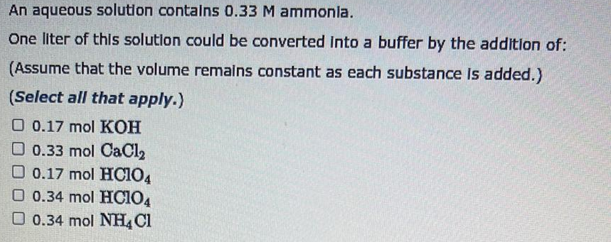 An aqueous solution contains 0.33 M ammonia.
One liter of this solution could be converted into a buffer by the addition of:
(Assume that the volume remains constant as each substance is added.)
(Select all that apply.)
O 0.17 mol KOH
0.33 mol CaCl₂
0.17 mol HC104
O 0.34 mol HCIO4
0.34 mol NH4Cl
