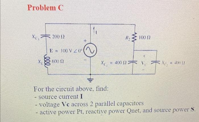 Problem C
X₁
200 (2
E = 100 V20⁰
600 0
GUID
Xc;
R₂ 100 0
= 400 (22
TJ
= 4(M) !!
=
For the circuit above, find:
- source current I
- voltage Vc across 2 parallel capacitors
- active power Pt. reactive power Qnet, and source power S.