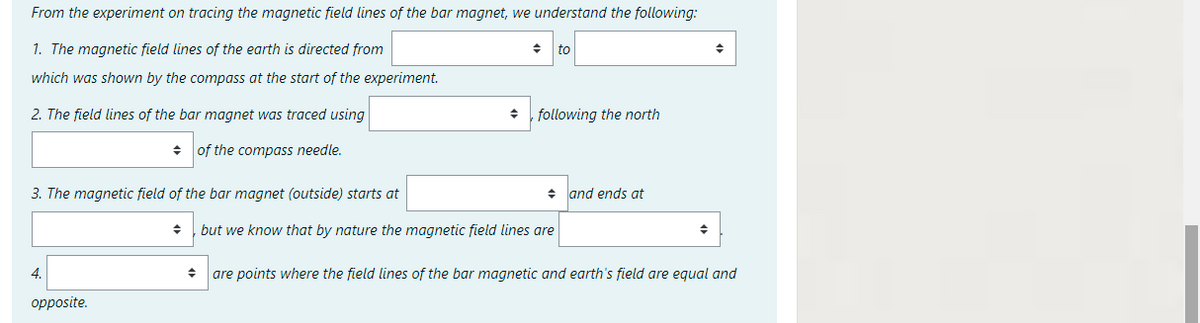 From the experiment on tracing the magnetic field lines of the bar magnet, we understand the following:
1. The magnetic field lines of the earth is directed from
to
which was shown by the compass at the start of the experiment.
2. The field lines of the bar magnet was traced using
following the north
+ of the compass needle.
3. The magnetic field of the bar magnet (outside) starts at
+ land ends at
but we know that by nature the magnetic field lines are
4.
are points where the field lines of the bar magnetic and earth's field are equal and
opposite.
