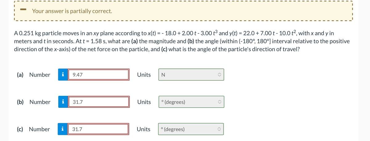 Your answer is partially correct.
A 0.251 kg particle moves in an xy plane according to x(t) = - 18.0 +2.00 t - 3.00 t³ and y(t) = 22.0 + 7.00 t - 10.0 t², with x and y in
meters and t in seconds. At t = 1.58 s, what are (a) the magnitude and (b) the angle (within (-180°, 180°] interval relative to the positive
direction of the x-axis) of the net force on the particle, and (c) what is the angle of the particle's direction of travel?
(a) Number
9.47
(b) Number i 31.7
(c) Number
31.7
Units
Units
Units
N
° (degrees)
° (degrees)
