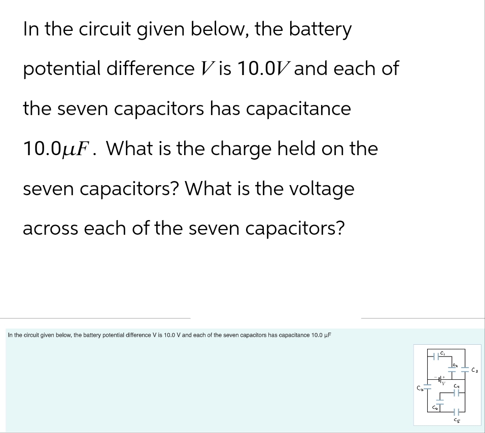 In the circuit given below, the battery
potential difference Vis 10.0V and each of
the seven capacitors has capacitance
10.0μF. What is the charge held on the
seven capacitors? What is the voltage
across each of the seven capacitors?
In the circuit given below, the battery potential difference V is 10.0 V and each of the seven capacitors has capacitance 10.0 µF
C₁
V
C₂
C4
c5