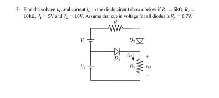 3- Find the voltage vo and current io in the diode circuit shown below if R₁ = 5kn, R₂ =
10kn, V₁ = 5V and V₂ = 10V. Assume that cut-in voltage for all diodes is V₂ = 0.7V.
R₁
www
V₁
V₂
D₁
D₂
iol
R₂
www