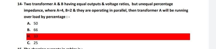 14- Two transformer A & B having equal outputs & voltage ratios, but unequal percentage
impedance, where A=4, B=2 & they are operating in parallel, then transformer A will be running
over load by percentage :-
A. 50
B. 66
H. 33
C. 25