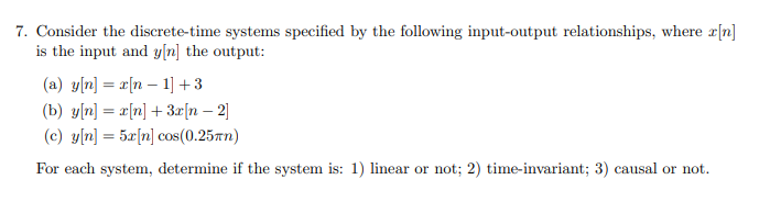 7. Consider the discrete-time systems specified by the following input-output relationships, where x[n]
is the input and y[n] the output:
(a) y[n] = x[n − 1] +3
(b) y[n] = x[n] + 3x[n -2]
(c) y[n] = 5x[n] cos(0.25kn)
For each system, determine if the system is: 1) linear or not; 2) time-invariant; 3) causal or not.