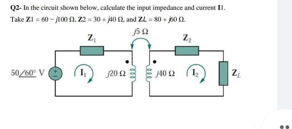 Q2- In the circuit shown below, calculate the input impedance and current I1.
Take Z1 = 60 - j100 Ω, Ζ2 = 30 + j40 Ω, and ZL = 80 + j60 Ω.
j5 Ω
Ζ
Za
50/60° V
+1
I
j20 Ω
j40 Ω
(12
Ζ