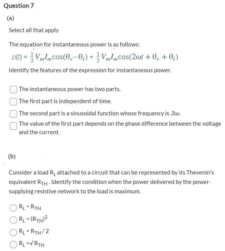 Question 7
(a)
Select all that apply
The equation for instantaneous power is as follows:
p(t) = ¹ Vmlmcos(0,— 0;) + ½ VmImcos(2wt + 0, + 0;)
Identify the features of the expression for instantaneous power.
(b)
The instantaneous power has two parts.
The first part is independent of time.
The second part is a sinusoidal function whose frequency is 3w.
The value of the first part depends on the phase difference between the voltage
and the current.
Consider a load R₁ attached to a circuit that can be represented by its Thevenin's
equivalent RTH. Identify the condition when the power delivered by the power-
supplying resistive network to the load is maximum.
RL = RTH
RL= (RTH)²
RL = RTH/2
RL =√ RTH