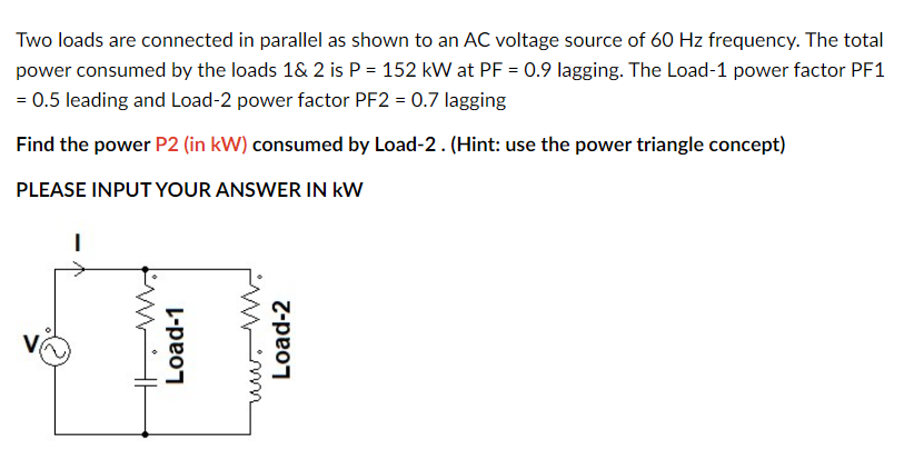 Two loads are connected in parallel as shown to an AC voltage source of 60 Hz frequency. The total
power consumed by the loads 1& 2 is P = 152 kW at PF = 0.9 lagging. The Load-1 power factor PF1
= 0.5 leading and Load-2 power factor PF2 = 0.7 lagging
Find the power P2 (in kW) consumed by Load-2. (Hint: use the power triangle concept)
PLEASE INPUT YOUR ANSWER IN KW
I
M
Load-1
Load-2
