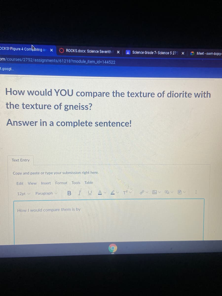 OCKS! Figure 4 Comaring an
O ROCKS.docx: Science Seventh
A Science Grade 7- Science 5 27
C Meet - swm-bqsy-
om/courses/2752/assignments/61218?module_item_id%3D144522
t.googl..
How would YOU compare the texture of diorite with
the texture of gneiss?
Answer in a complete sentence!
Text Entry
Copy and paste or type your submission right here.
Edit
View
Insert Format Tools Table
12pt v
Paragraph v
Av 2
How I would compare them is by
