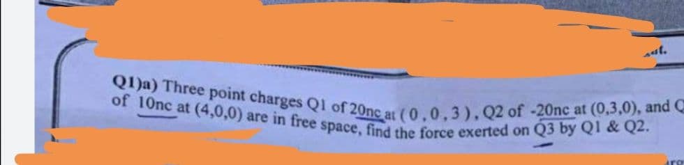 Q1)a) Three point charges Q1 of 20nc at (0,0,3), Q2 of -20nc at (0,3,0), and C
of 10nc at (4,0,0) are in free space, find the force exerted on Q3 by QI & Q2.