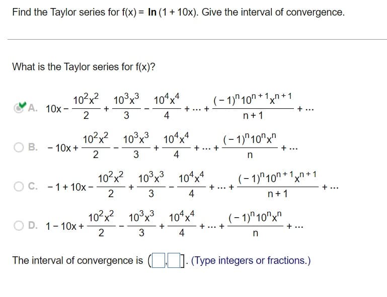 Find the Taylor series for f(x) = In (1 + 10x). Give the interval of convergence.
What is the Taylor series for f(x)?
10?x? 10°x3
10*x4
(- 1)"10" * 1xn+ 1
+ ...
A. 10x-
2
+ ... +
3
4
n+1
10?x? 103x
3 10ʻx*
(- 1)"10"x"
B. - 10x +
2
... +
+ ...
3
4
10°x? 10°x3 10ʻx*
(- 1)"10" + 1xn + 1
O C. - 1+10x -
2
+ ... +
+ ...
4
n+1
10°x2
10°x3 104x*
(- 1)"10"x"
O D. 1-10x +
2
+
... +
+...
4
n
The interval of convergence is ( I (Type integers or fractions.)
