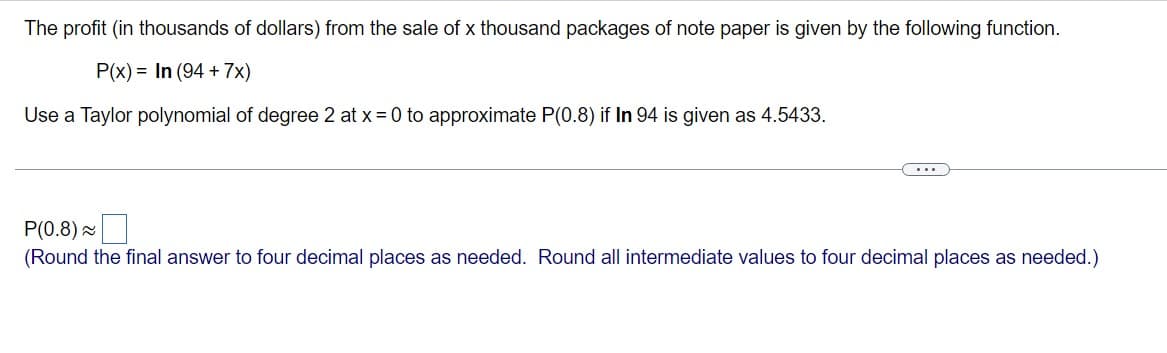 The profit (in thousands of dollars) from the sale of x thousand packages of note paper is given by the following function.
P(x) = In (94 + 7x)
Use a Taylor polynomial of degree 2 at x = 0 to approximate P(0.8) if In 94 is given as 4.5433.
...
P(0.8)
(Round the final answer to four decimal places as needed. Round all intermediate values to four decimal places as needed.)
