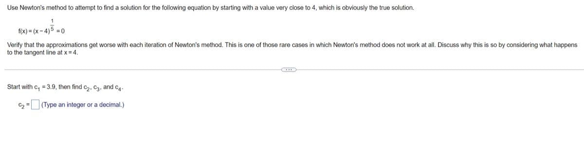 Use Newton's method to attempt to find a solution for the following equation by starting with a value very close to 4, which is obviously the true solution.
1
f(x) = (x – 4)5 = 0
Verify that the approximations get worse with each iteration of Newton's method. This is one of those rare cases in which Newton's method does not work at all. Discuss why this is so by considering what happens
to the tangent line at x = 4.
Start with
= 3.9, then find c2, C3, and c4.
C2 =
(Type an integer or a decimal.)
