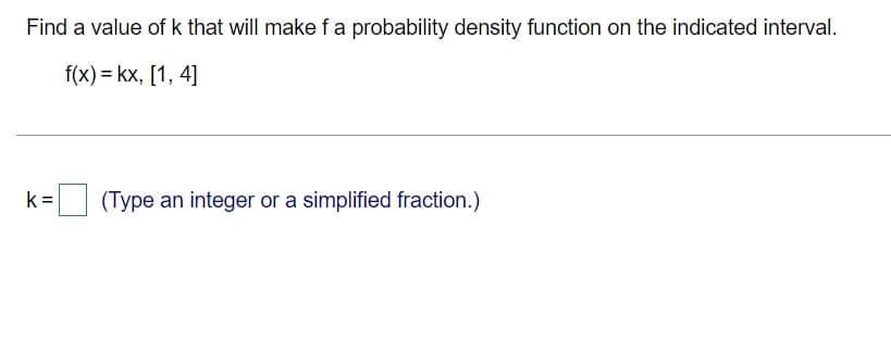 Find a value of k that will make fa probability density function on the indicated interval.
f(x) = kx, [1, 4]
k =
(Type an integer or a simplified fraction.)
