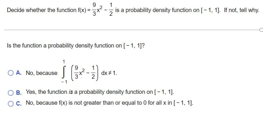 9.
Decide whether the function f(x) =
1
is a probability density function on [-1, 1]. If not, tell why.
2
Is the function a probability density function on [- 1, 1]?
6.
O A. No, because
dx # 1.
2
O B. Yes, the function is a probability density function on [- 1, 1].
OC. No, because f(x) is not greater than or equal to 0 for all x in [- 1, 1].
