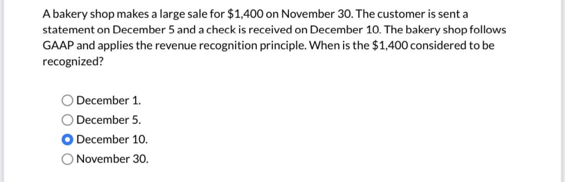 A bakery shop makes a large sale for $1,400 on November 30. The customer is sent a
statement on December 5 and a check is received on December 10. The bakery shop follows
GAAP and applies the revenue recognition principle. When is the $1,400 considered to be
recognized?
December 1.
December 5.
December 10.
O November 30.
