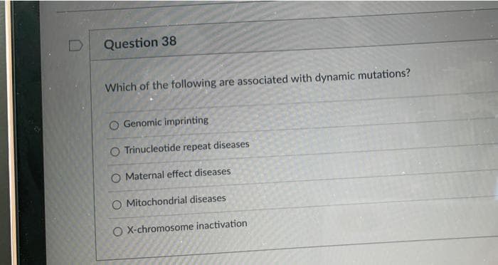 Question 38
Which of the following are associated with dynamic mutations?
Genomic imprinting
O Trinucleotide repeat diseases
O Maternal effect diseases
O Mitochondrial diseases
O X-chromosome inactivation