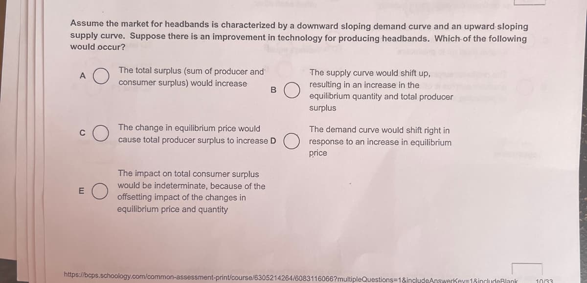 Assume the market for headbands is characterized by a downward sloping demand curve and an upward sloping
supply curve. Suppose there is an improvement in technology for producing headbands. Which of the following
would occur?
A
C
E
The total surplus (sum of producer and
consumer surplus) would increase
B
The change in equilibrium price would
cause total producer surplus to increase D
The impact on total consumer surplus
would be indeterminate, because of the
offsetting impact of the changes in
equilibrium price and quantity
The supply curve would shift up,
resulting in an increase in the
equilibrium quantity and total producer
surplus
The demand curve would shift right in
response to an increase in equilibrium
price
https://bcps.schoology.com/common-assessment-print/course/6305214264/6083116066?multipleQuestions=1&includeAnswerkey=1&includeBlank 10/33