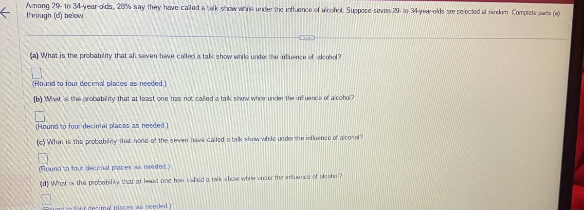 ←
Among 29- to 34-year-olds, 28% say they have called a talk show while under the influence of alcohol. Suppose seven 29- to 34-year-olds are selected at random. Complete parts (a)
through (d) below.
CUREETI
(a) What is the probability that all seven have called a talk show while under the influence of alcohol?
(Round to four decimal places as needed.)
(b) What is the probability that at least one has not called a talk show while under the influence of alcohol?
(Round to four decimal places as needed.).
(c) What is the probability that none of the seven have called a talk show while under the influence of alcohol?
(Round to four decimal places as needed.)
(d) What is the probability that at least one has called a talk show while under the influence of alcohol?
(Round to four decimal places as needed.)