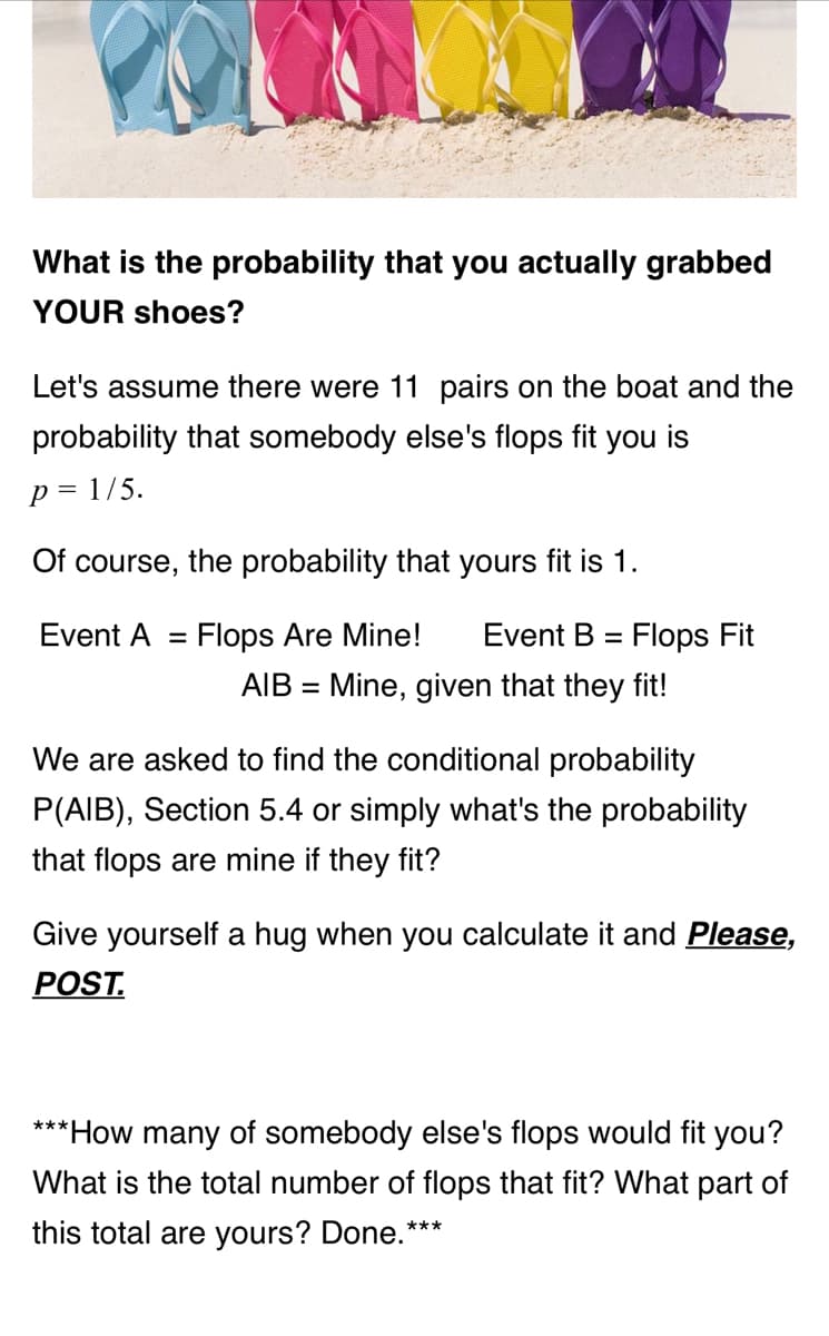 What is the probability that you actually grabbed
YOUR shoes?
Let's assume there were 11 pairs on the boat and the
probability that somebody else's flops fit you is
p = 1/5.
Of course, the probability that yours fit is 1.
Event A =
Flops Are Mine! Event B = Flops Fit
AIB = Mine, given that they fit!
We are asked to find the conditional probability
P(AIB), Section 5.4 or simply what's the probability
that flops are mine if they fit?
Give yourself a hug when you calculate it and Please,
POST.
***How many of somebody else's flops would fit you?
What is the total number of flops that fit? What part of
this total are yours? Done.**
***