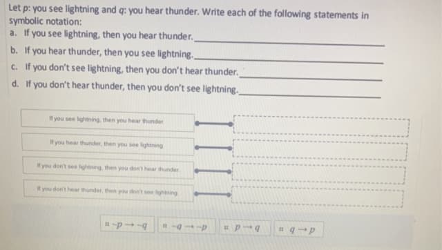 Let p: you see lightning and q: you hear thunder. Write each of the following statements in
symbolic notation:
a. If you see lightning, then you hear thunder.
b. If you hear thunder, then you see lightning..
c. If you don't see lightning, then you don't hear thunder.
d.
If you don't hear thunder, then you don't see lightning..
If you see lightning, then you hear thunder.
If you hear thunder, then you see lightning
If you don't see lightning, then you don't hear thunder
If you don't hear thunder, then you don't see lightning
114
114
#p-q =q-p