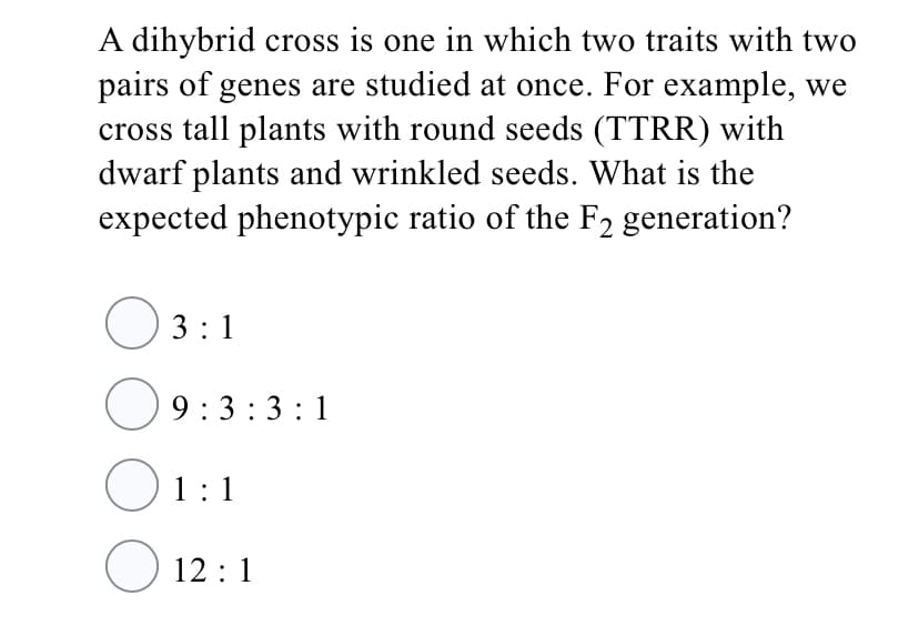 A dihybrid cross is one in which two traits with two
pairs of genes are studied at once. For example, we
cross tall plants with round seeds (TTRR) with
dwarf plants and wrinkled seeds. What is the
expected phenotypic ratio of the F2 generation?
O 3:1
9:3:3:1
O1:1
12 :1
