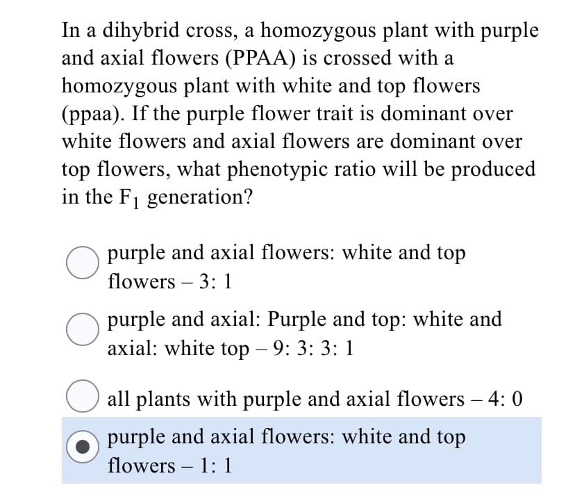 In a dihybrid cross, a homozygous plant with purple
and axial flowers (PPAA) is crossed with a
homozygous plant with white and top flowers
(ppaa). If the purple flower trait is dominant over
white flowers and axial flowers are dominant over
top flowers, what phenotypic ratio will be produced
in the F1 generation?
purple and axial flowers: white and top
flowers – 3: 1
-
purple and axial: Purple and top: white and
axial: white top – 9: 3: 3: 1
all plants with purple and axial flowers – 4: 0
purple and axial flowers: white and top
flowers – 1: 1
-
