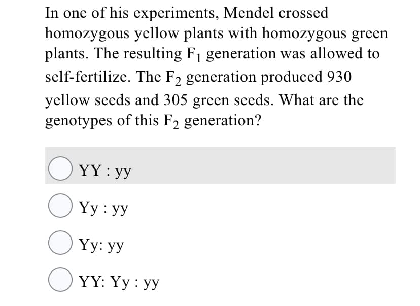 In one of his experiments, Mendel crossed
homozygous yellow plants with homozygous green
plants. The resulting F1 generation was allowed to
self-fertilize. The F2 generation produced 930
yellow seeds and 305 green seeds. What are the
genotypes of this F2 generation?
O YY : yy
O Yy : yy
O Yy: yy
O YY: Yy : yy
