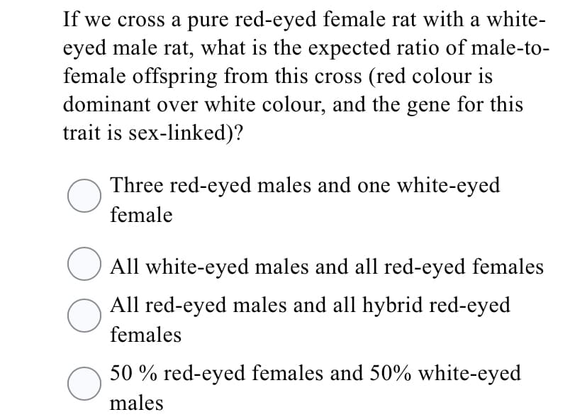 If we cross a pure red-eyed female rat with a white-
eyed male rat, what is the expected ratio of male-to-
female offspring from this cross (red colour is
dominant over white colour, and the gene for this
trait is sex-linked)?
Three red-eyed males and one white-eyed
female
All white-eyed males and all red-eyed females
All red-eyed males and all hybrid red-eyed
females
50 % red-eyed females and 50% white-eyed
males
