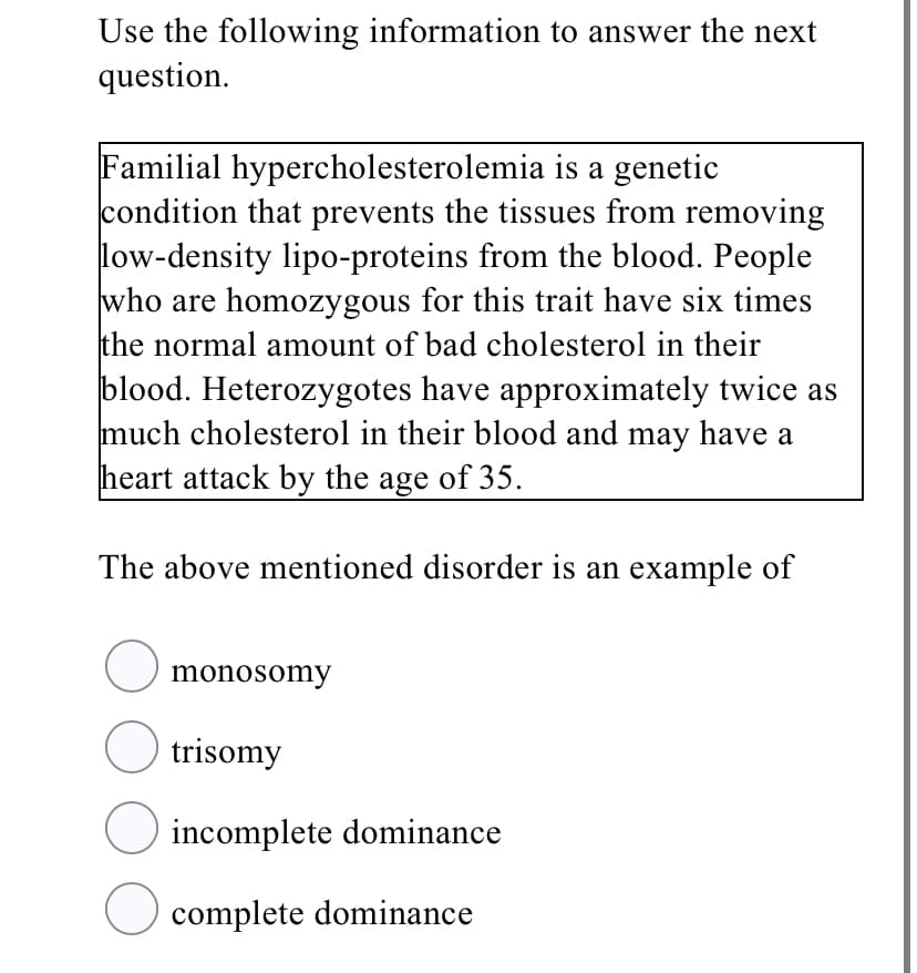 Use the following information to answer the next
question.
Familial hypercholesterolemia is a genetic
condition that prevents the tissues from removing
low-density lipo-proteins from the blood. People
who are homozygous for this trait have six times
the normal amount of bad cholesterol in their
blood. Heterozygotes have approximately twice as
much cholesterol in their blood and may have a
heart attack by the age of 35.
The above mentioned disorder is an example of
O monosomy
O trisomy
incomplete dominance
O complete dominance
