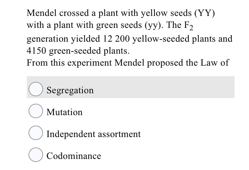 Mendel crossed a plant with yellow seeds (YY)
with a plant with green seeds (yy). The F2
generation yielded 12 200 yellow-seeded plants and
4150 green-seeded plants.
From this experiment Mendel proposed the Law of
O Segregation
O Mutation
O Independent assortment
O Codominance
