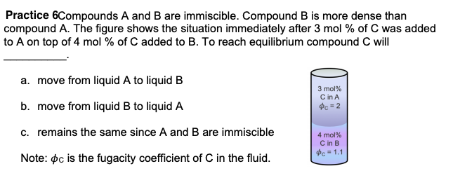 Practice 6Compounds A and B are immiscible. Compound B is more dense than
compound A. The figure shows the situation immediately after 3 mol % of C was added
o A on top of 4 mol % of C added to B. To reach equilibrium compound C will
a. move from liquid A to liquid B
3 mol%
C in A
dc = 2
b. move from liquid B to liquid A
c. remains the same since A and B are immiscible
4 mol%
C in B
de = 1.1
Note: pc is the fugacity coefficient of C in the fluid.
