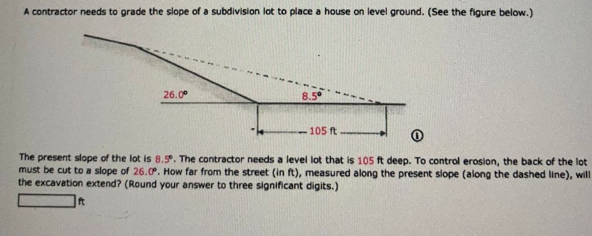 A contractor needs to grade the slope of a subdivision lot to place a house on level ground. (See the figure below.)
26.0°
ft
8.5°
<-105 ft
Re
The present slope of the lot is 8.5°. The contractor needs a level lot that is 105 ft deep. To control erosion, the back of the lot
must be cut to a slope of 26.0°. How far from the street (in ft), measured along the present slope (along the dashed line), will
the excavation extend? (Round your answer to three significant digits.)