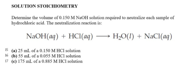 SOLUTION STOICHIOMETRY
Determine the volume of 0.150 M NaOH solution required to neutralize each sample of
hydrochloric acid. The neutralization reaction is:
NaOH(aq) + HCI(aq)
H2O(1) + NaCl(aq)
15 (a) 25 mL of a 0.150 M HCl solution
16 (b) 55 mL of a 0.055 M HCl solution
17 (c) 175 mL of a 0.885 M HCl solution
