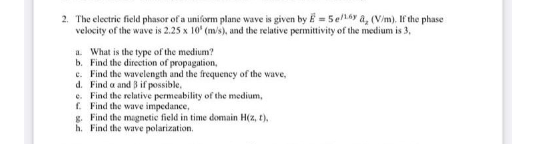 2. The electric field phasor of a uniform plane wave is given by E 5 ell.6y âz (V/m). If the phase
velocity of the wave is 2.25 x 10 (m/s), and the relative permittivity of the medium is 3,
a. What is the type of the medium?
b. Find the direction of propagation,
c. Find the wavelength and the frequency of the wave,
d. Find a and B if possible,
e. Find the relative permeability of the medium,
f. Find the wave impedance,
g. Find the magnetic field in time domain H(z, t),
h. Find the wave polarization.
