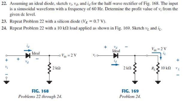 22. Assuming an ideal diode, sketch v, va, and ig for the half-wave rectifier of Fig. 168. The input
is a sinusoidal waveform with a frequency of 60 Hz. Determine the profit value of v; from the
given de level.
23. Repeat Problem 22 with a silicon diode (Vx = 0.7 V).
24. Repeat Problem 22 with a 10 k2 load applied as shown in Fig. 169. Sketch v, and iz.
Ideal
Vác = 2 V
Ideal
V = 2 V
2 k2
2 kn
R 10 kn
FIG. 168
FIG. 169
Problems 22 through 24.
Problem 24.
