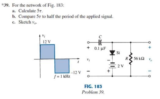 *39. For the network of Fig. 183:
a. Calculate 57.
b. Compare 57 to half the period of the applied signal.
c. Sketch vo.
12 V
+ 0.1 µF
Si
R
56 k2
2 V
-12 V
f = 1 kHz
FIG. 183
Problem 39.
