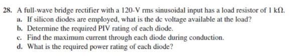 28. A full-wave bridge rectifier with a 120-V rms sinusoidal input has a load resistor of 1 kn.
a. If silicon diodes are employed, what is the de voltage available at the load?
b. Determine the required PIV rating of each diode.
c. Find the maximum current through each diode during conduction.
d. What is the required power rating of each diode?

