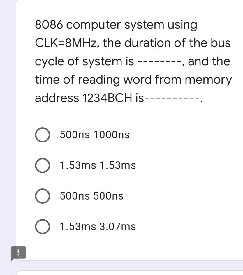 8086 computer system using
CLK=8MHZ, the duration of the bus
cycle of system is --------, and the
time of reading word from memory
address 1234BCH is-
O 500ns 1000ns
O 1.53ms 1.53ms
O 500ns 500ns
O 1.53ms 3.07ms
