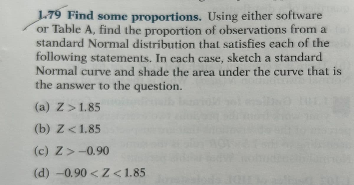 1.79 Find some proportions. Using either software
or Table A, find the proportion of observations from a
standard Normal distribution that satisfies each of the
following statements. In each case, sketch a standard
Normal curve and shade the area under the curve that is
the answer to the question.
(a) Z> 1.85
(b) Z < 1.85
(c) Z-0.90
(d) -0.90 <Z<1.85