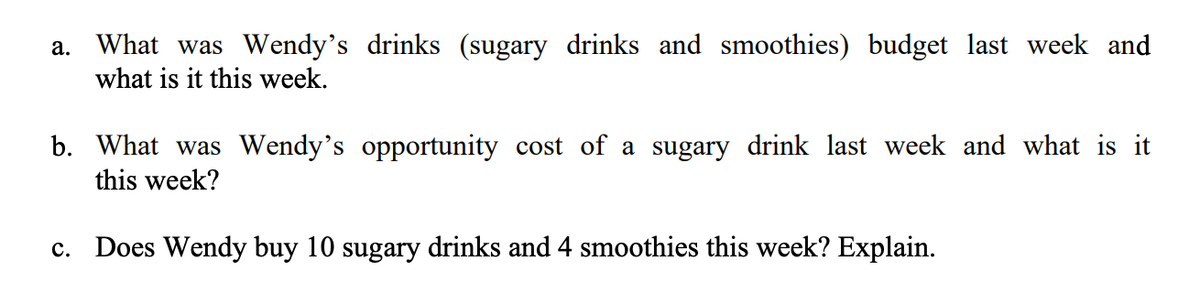 a.
What was Wendy's drinks (sugary drinks and smoothies) budget last week and
what is it this week.
b. What was Wendy's opportunity cost of a sugary drink last week and what is it
this week?
c. Does Wendy buy 10 sugary drinks and 4 smoothies this week? Explain.