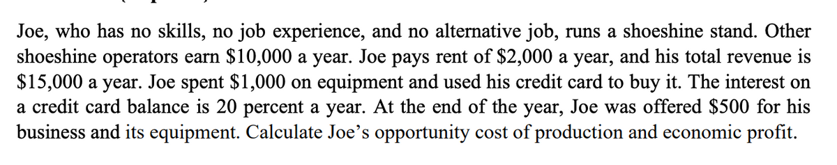Joe, who has no skills, no job experience, and no alternative job, runs a shoeshine stand. Other
shoeshine operators earn $10,000 a year. Joe pays rent of $2,000 a year, and his total revenue is
$15,000 a year. Joe spent $1,000 on equipment and used his credit card to buy it. The interest on
a credit card balance is 20 percent a year. At the end of the year, Joe was offered $500 for his
business and its equipment. Calculate Joe's opportunity cost of production and economic profit.
