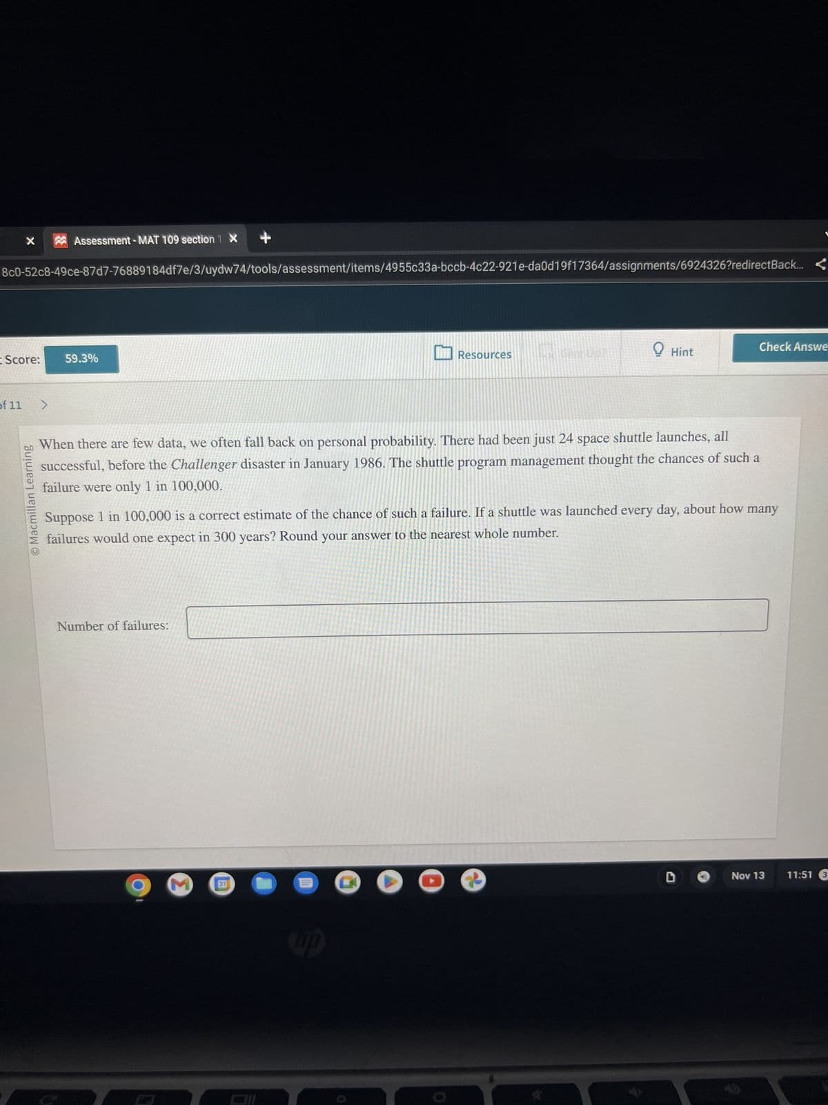 X
8c0-52c8-49ce-87d7-76889184df7e/3/uydw74/tools/assessment/items/4955c33a-bccb-4c22-921e-da0d19f17364/assignments/6924326?redirect Back... <
I Score:
of 11
O Macmillan Learning
Assessment -MAT 109 section 1 X
>
59.3%
Number of failures:
31
Resources
E
IMPILAN
When there are few data, we often fall back on personal probability. There had been just 24 space shuttle launches, all
successful, before the Challenger disaster in January 1986. The shuttle program management thought the chances of such a
failure were only 1 in 100,000.
up
GIM
Suppose 1 in 100,000 is a correct estimate of the chance of such a failure. If a shuttle was launched every day, about how many
failures would one expect in 300 years? Round your answer to the nearest whole number.
Hint
Check Answe
Nov 13 11:51 3